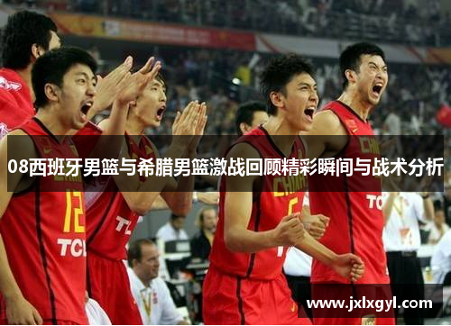 08西班牙男篮与希腊男篮激战回顾精彩瞬间与战术分析