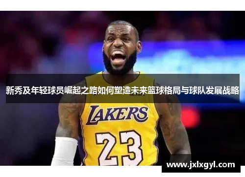 新秀及年轻球员崛起之路如何塑造未来篮球格局与球队发展战略